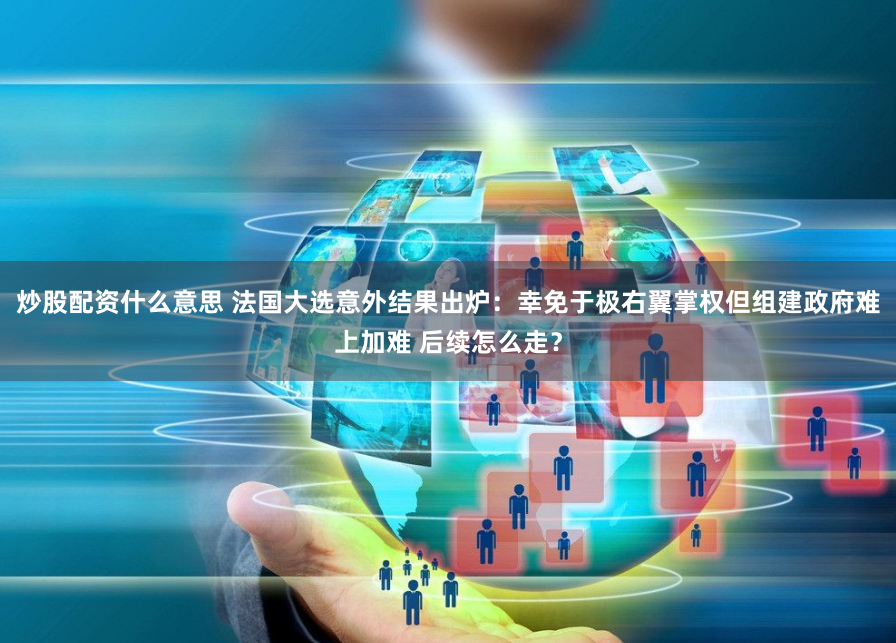 炒股配资什么意思 法国大选意外结果出炉：幸免于极右翼掌权但组建政府难上加难 后续怎么走？