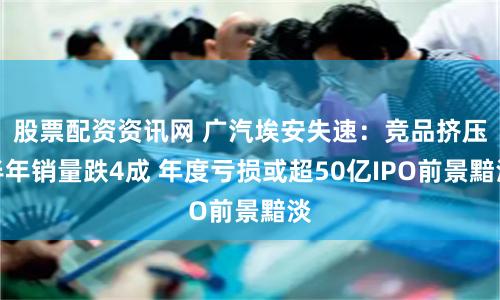 股票配资资讯网 广汽埃安失速：竞品挤压半年销量跌4成 年度亏损或超50亿IPO前景黯淡