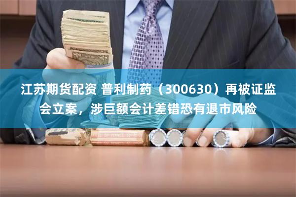 江苏期货配资 普利制药（300630）再被证监会立案，涉巨额会计差错恐有退市风险
