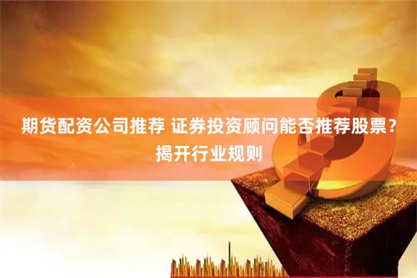 期货配资公司推荐 证券投资顾问能否推荐股票？揭开行业规则