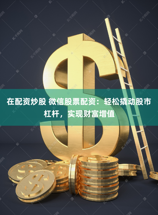在配资炒股 微信股票配资：轻松撬动股市杠杆，实现财富增值