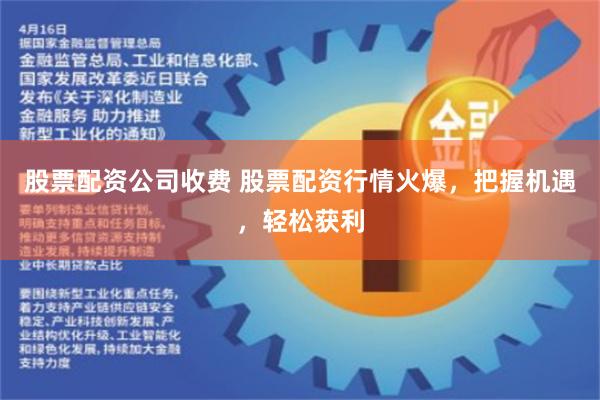股票配资公司收费 股票配资行情火爆，把握机遇，轻松获利