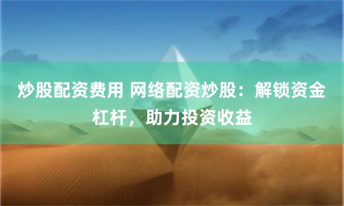 炒股配资费用 网络配资炒股：解锁资金杠杆，助力投资收益