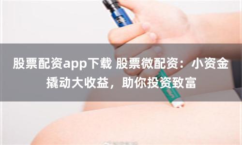 股票配资app下载 股票微配资：小资金撬动大收益，助你投资致富