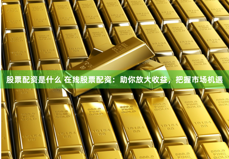 股票配资是什么 在线股票配资：助你放大收益，把握市场机遇