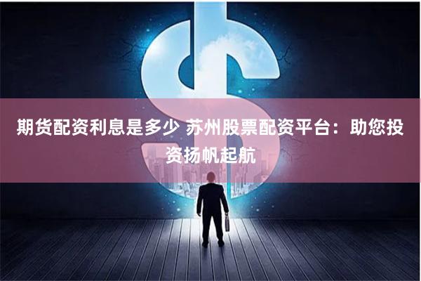 期货配资利息是多少 苏州股票配资平台：助您投资扬帆起航