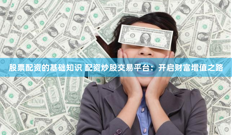 股票配资的基础知识 配资炒股交易平台：开启财富增值之路