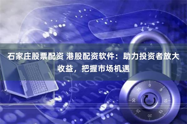 石家庄股票配资 港股配资软件：助力投资者放大收益，把握市场机遇