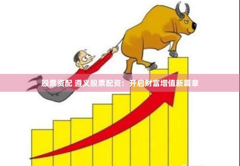 股票资配 遵义股票配资：开启财富增值新篇章
