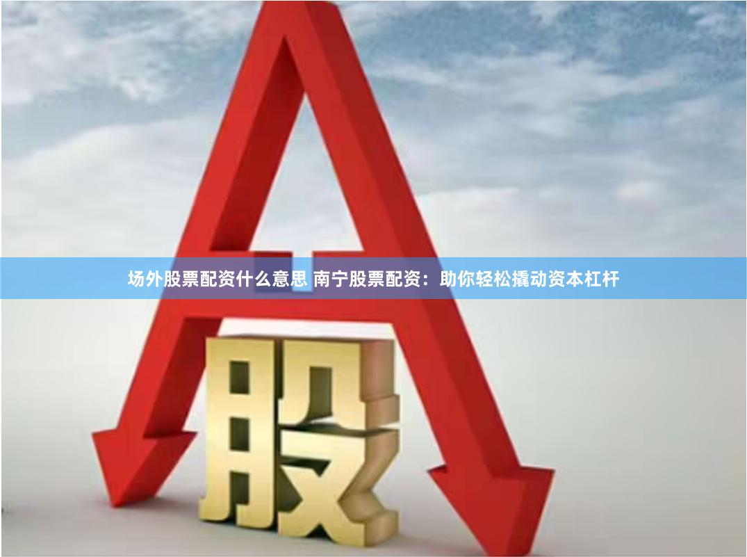 场外股票配资什么意思 南宁股票配资：助你轻松撬动资本杠杆