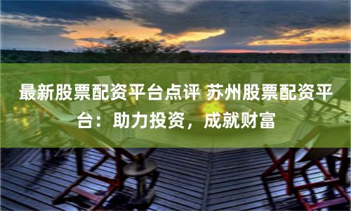 最新股票配资平台点评 苏州股票配资平台：助力投资，成就财富
