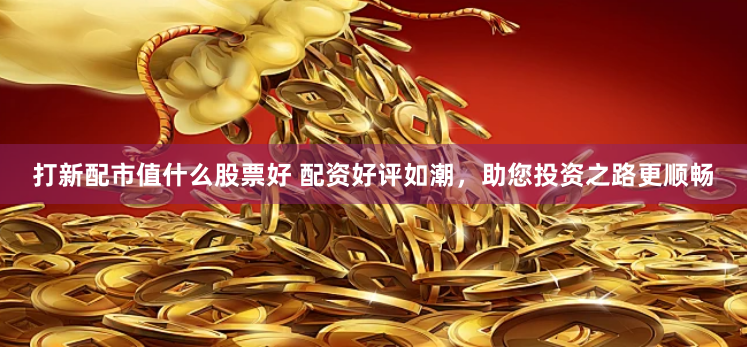 打新配市值什么股票好 配资好评如潮，助您投资之路更顺畅