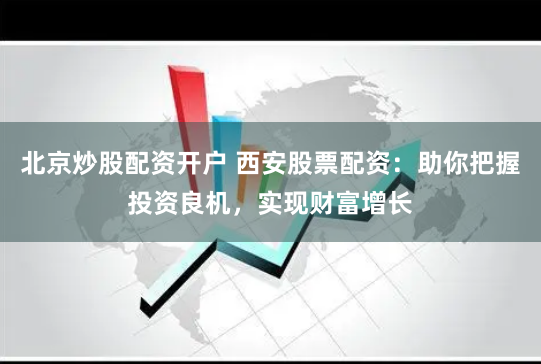 北京炒股配资开户 西安股票配资：助你把握投资良机，实现财富增长
