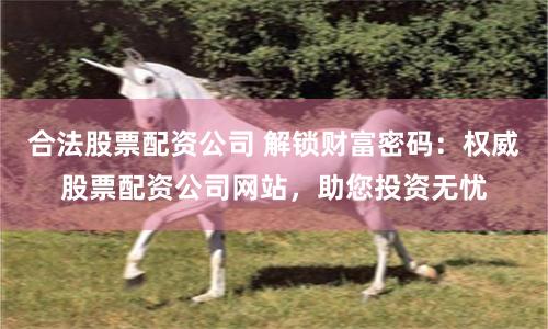 合法股票配资公司 解锁财富密码：权威股票配资公司网站，助您投资无忧