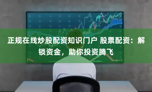 正规在线炒股配资知识门户 股票配资：解锁资金，助你投资腾飞
